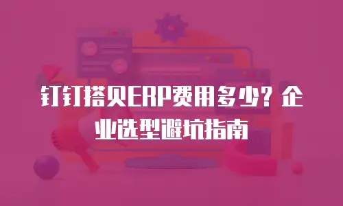 钉钉搭贝ERP费用多少？企业选型避坑指南