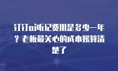 钉钉ai听记费用是多少一年？老板最关心的成本账算清楚了