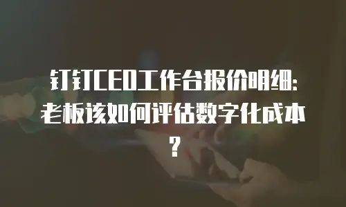 钉钉CEO工作台报价明细：老板该如何评估数字化成本？