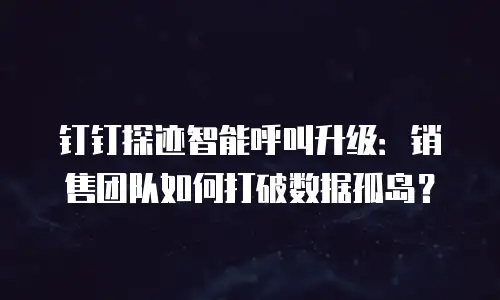 钉钉探迹智能呼叫升级：销售团队如何打破数据孤岛？