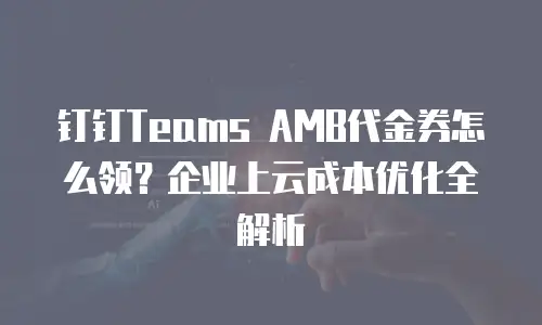 钉钉Teams AMB代金券怎么领？企业上云成本优化全解析