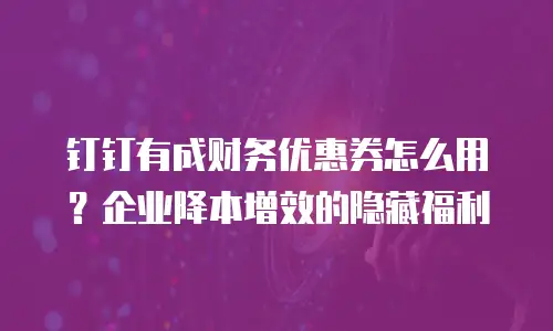 钉钉有成财务优惠券怎么用？企业降本增效的隐藏福利