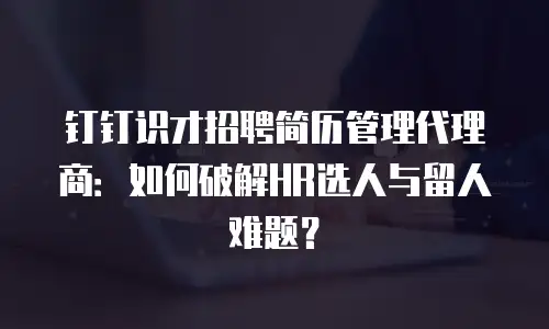 钉钉识才招聘简历管理代理商：如何破解HR选人与留人难题？