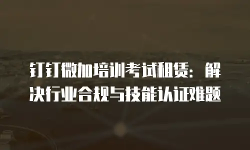 钉钉微加培训考试租赁：解决行业合规与技能认证难题