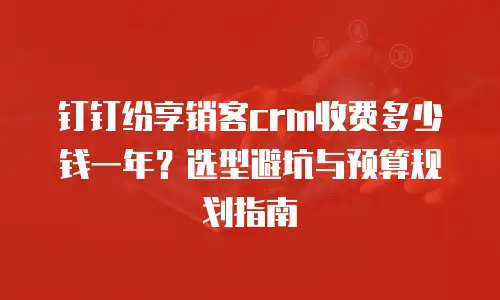 钉钉纷享销客crm收费多少钱一年？选型避坑与预算规划指南