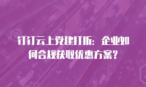 钉钉云上党建打折：企业如何合规获取优惠方案？