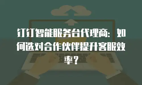 钉钉智能服务台代理商：如何选对合作伙伴提升客服效率？