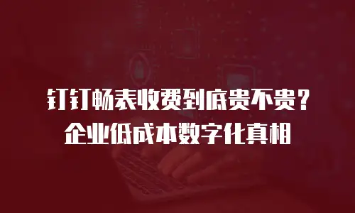 钉钉畅表收费到底贵不贵？企业低成本数字化真相
