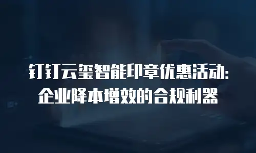 钉钉云玺智能印章优惠活动：企业降本增效的合规利器