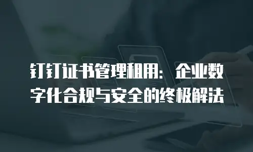 钉钉证书管理租用：企业数字化合规与安全的终极解法