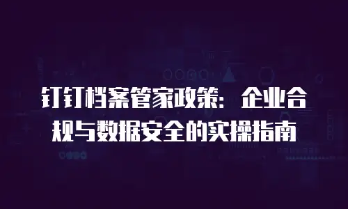 钉钉档案管家政策：企业合规与数据安全的实操指南