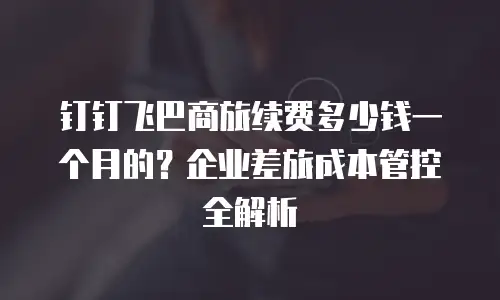 钉钉飞巴商旅续费多少钱一个月的？企业差旅成本管控全解析