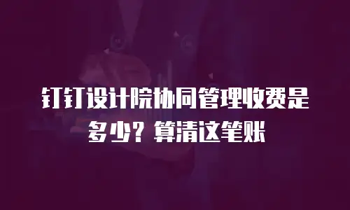 钉钉设计院协同管理收费是多少？算清这笔账