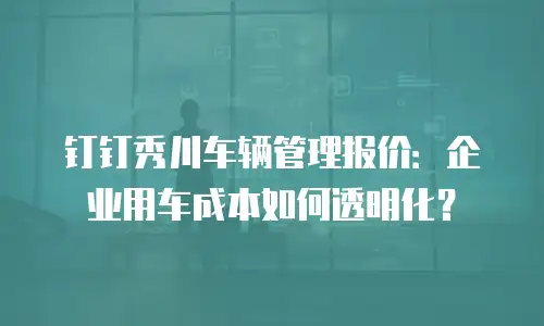 钉钉秀川车辆管理报价：企业用车成本如何透明化？