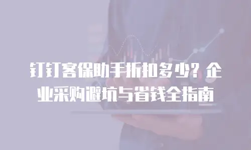 钉钉客保助手折扣多少？企业采购避坑与省钱全指南