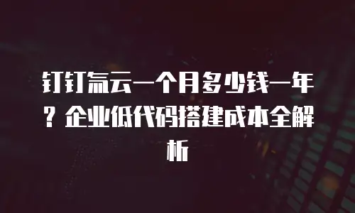 钉钉氚云一个月多少钱一年？企业低代码搭建成本全解析