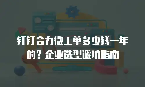 钉钉合力微工单多少钱一年的？企业选型避坑指南