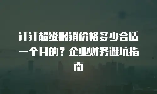 钉钉超级报销价格多少合适一个月的？企业财务避坑指南