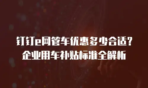 钉钉e网管车优惠多少合适？企业用车补贴标准全解析