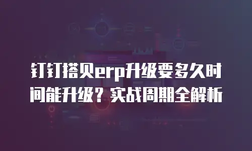 钉钉搭贝erp升级要多久时间能升级？实战周期全解析