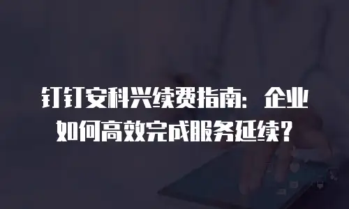 钉钉安科兴续费指南：企业如何高效完成服务延续？