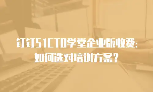 钉钉51CTO学堂企业版收费：如何选对培训方案？