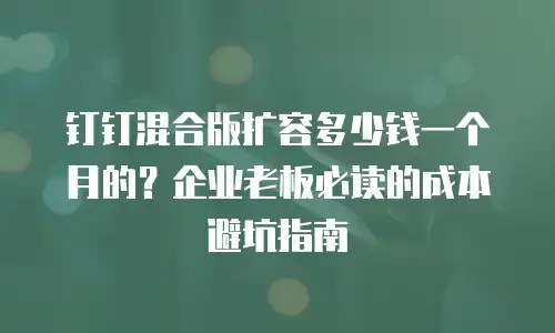 钉钉混合版扩容多少钱一个月的？企业老板必读的成本避坑指南