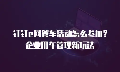 钉钉e网管车活动怎么参加？企业用车管理新玩法