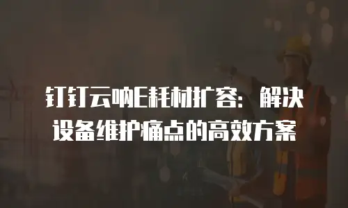 钉钉云呐E耗材扩容：解决设备维护痛点的高效方案