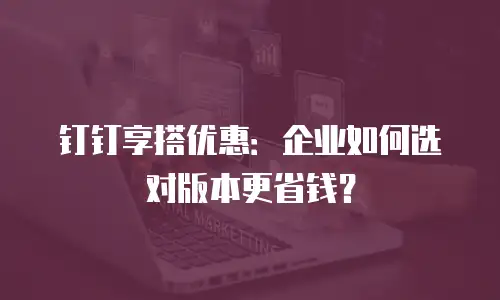 钉钉享搭优惠：企业如何选对版本更省钱？