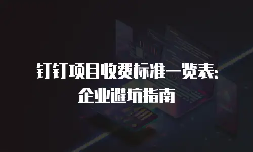 钉钉项目收费标准一览表：企业避坑指南
