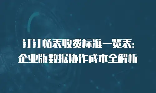 钉钉畅表收费标准一览表：企业版数据协作成本全解析