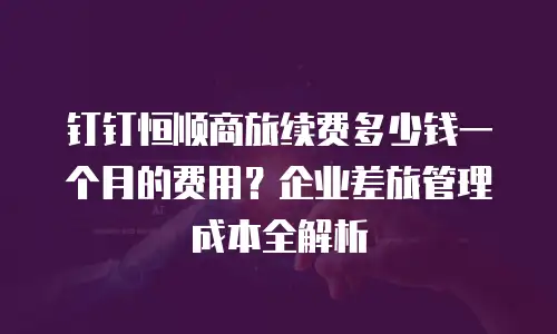 钉钉恒顺商旅续费多少钱一个月的费用？企业差旅管理成本全解析