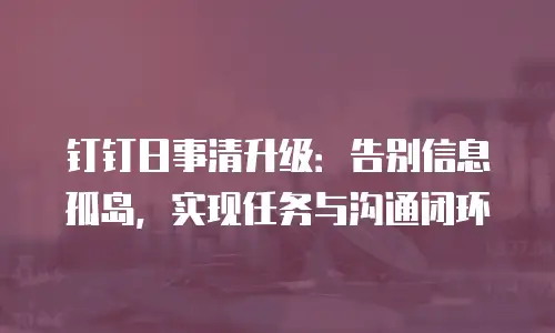 钉钉日事清升级：告别信息孤岛，实现任务与沟通闭环