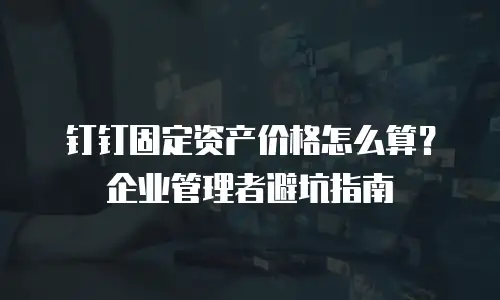 钉钉固定资产价格怎么算？企业管理者避坑指南