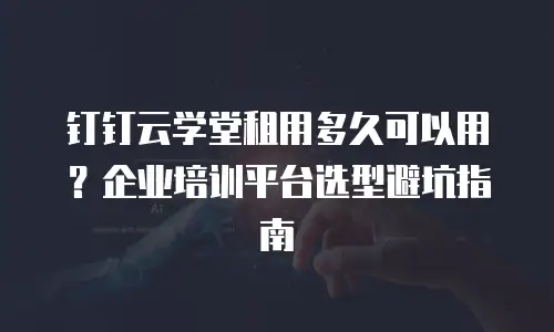 钉钉云学堂租用多久可以用？企业培训平台选型避坑指南