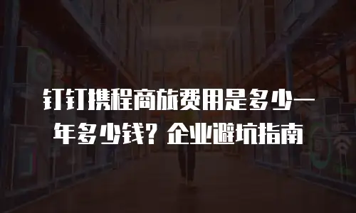钉钉携程商旅费用是多少一年多少钱？企业避坑指南