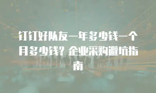 钉钉好队友一年多少钱一个月多少钱？企业采购避坑指南