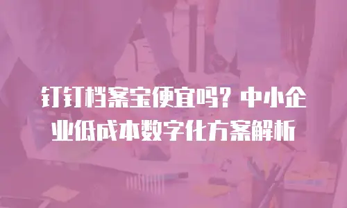 钉钉档案宝便宜吗？中小企业低成本数字化方案解析