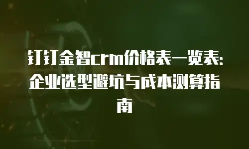钉钉金智crm价格表一览表：企业选型避坑与成本测算指南