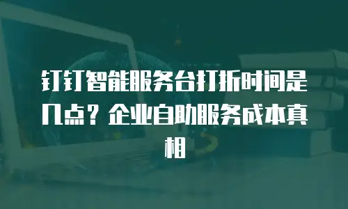 钉钉智能服务台打折时间是几点？企业自助服务成本真相