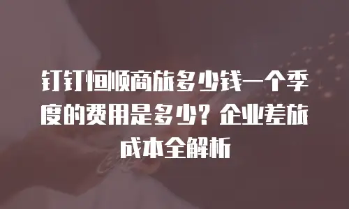 钉钉恒顺商旅多少钱一个季度的费用是多少？企业差旅成本全解析