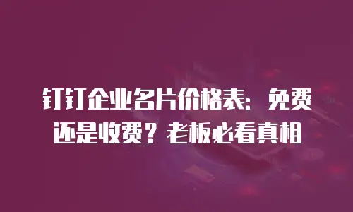 钉钉企业名片价格表：免费还是收费？老板必看真相