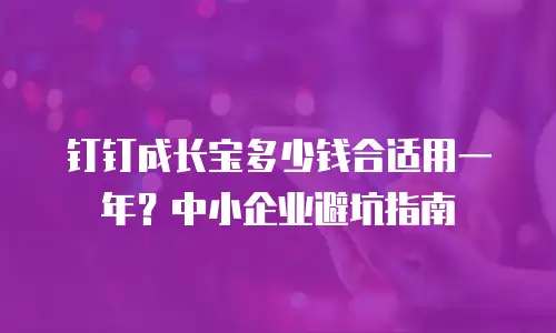 钉钉成长宝多少钱合适用一年？中小企业避坑指南