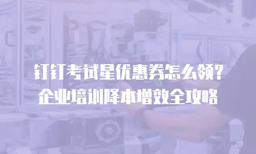钉钉考试星优惠券怎么领？企业培训降本增效全攻略