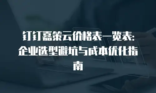 钉钉嘉策云价格表一览表：企业选型避坑与成本优化指南