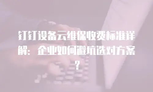 钉钉设备云维保收费标准详解：企业如何避坑选对方案？