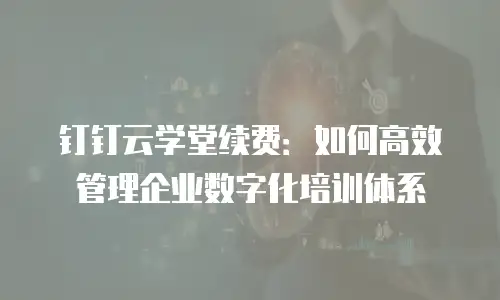 钉钉云学堂续费：如何高效管理企业数字化培训体系