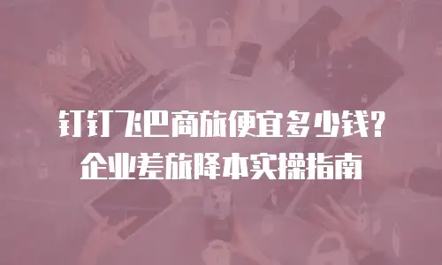 钉钉飞巴商旅便宜多少钱？企业差旅降本实操指南