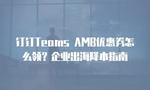 钉钉Teams AMB优惠券怎么领？企业出海降本指南